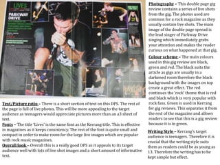 Photography – This double page gig
review contains a series of live shots
from the gig. The photos used are
common for a rock magazine as they
usually contain live shots. The main
image of the double page spread is
the lead singer of Parkway Drive
singing which immediately grabs
your attention and makes the reader
curious on what happened at that gig.
Colour scheme – The main colours
used in this gig review are black,
green and red. The black suits the
article as gigs are usually in a
darkened room therefore the black
background with the images on top
create a great effect. The red
continues the ‘rock’ theme that is red
and black which is very popular with
rock fans. Green is used in Kerrang
for gig reviews. This separates it from
the rest of the magazine and allows
readers to see that this is a gig review
because it is in green.
Writing Style – Kerrang’s target
audience is teenagers. Therefore it is
crucial that the writing style suits
them as readers could be as young as
13. Therefore the writing has to be
kept simple but effect.
Text/Picture ratio – There is a short section of text on this DPS. The rest of
the page is full of live photos. This will be more appealing to the target
audience as teenagers would appreciate pictures more than an a3 sheet of
text.
Fonts – The title ‘Lives’ is the same font as the Kerrang title. This is effective
in magazines as it keeps consistency. The rest of the font is quite small and
compact in order to make room for the large live images which are popular
with rock music magazines.
Overall look – Overall this is a really good DPS as it appeals to its target
audience well with lots of live shot images and a short amount of informative
text.
 