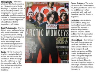 Photography – The main
photo on this front cover is a
very large picture of Arctic
Monkeys. It is posed against a
white backdrop so that the
image can be placed against
any background the magazine
choices, in this case the image
is against a red background
which fits in with the
magazines rock image.
Text/Picture ratio – Due to
Mojo’s target audience being
a lot more older than a rock
magazine such as Kerrang,
the text/picture ratio is a lot
different. Mojo has a lot
more text than pictures
whereas Kerrang has more
pictures to grab a younger
persons attention.
Fonts – ‘Arctic Monkeys’ is
in white capitalised which
makes it stand out on the
shelf to an Arctic Monkeys
fan who will want to buy
the magazine. A lot of the
font is also capitalised but
not as large as the main
headline.
Colour Scheme – The main
colours on this front cover is
red, black, white and olive. The
red and black are often
associated with rock and
therefore ideal for this rock
magazine.
Publisher – Bauer Media
publish Mojo. They also
publish Kerrang which is
targeted for teenagers
whereas Mojo is more
directed towards adults
and therefore features a lot
more text than in Kerrang.
Overall look – Overall this
is a typical rock magazine
with red and black as the
main colour scheme. The
large image will grab
readers attention and big
Arctic Monkeys fans will
want to buy the magazine
and read about their
favourite band. There is
more writing than images as
the target audience is more
likely to adults rather than
teenagers.
 