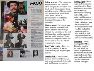 Colour scheme – The colours on
Mojo’s contents are a mix of a
white background, red titles, bold
black article titles ,black writing
and olive numbers. This goes with
the colour scheme on the front
cover which creates a
professional look and keeps
consistent throughout the
magazine.
Photography – The photos used
a mix between studio and live
photos. There is a main image
which is the same size as the rest
but has a close up of a man with
a cat sat on his shoulder. This is
an unusual image and makes the
reader want to read the article
regarding the image.
Text/Picture ratio – There is a
bit ¾ pictures and ¼ text on
this contents page. Mojos target
audienc
Writing style – Mojos
target audience is a lot
older than other Bauer
Media music magazines
such as Kerrang.
Therefore the writing
style will be more
mature and larger more
complicated sentances.
Overall look – Overall this is
quite an unusual contents page
as it is not very clear but it works
well for Mojos target audience.
Fonts – The fonts used
are fairly basic and
friendly to the readers
eye. This makes the
magazine contents
page look clear and
simple to understand
for whoever the reader.
Publisher – Bauer
media publish Mojo.
They also publish
Kerrang which are
similar magazines but
different have different
target audiences. Mojos
target audience is older
than Kerrangs who
focus on teenagers.
 