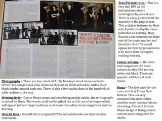 Text/Picture ratio – This is a
very dull DPS as the
text/picture ratio is
outweighed by seas of text.
There is a few pictures but the
majority of the page is text.
This article is featured in Mojo
which published by the same
publisher as Kerrang. Mojo
focuses a lot more on the older
end of the music market and
therefore this DPS would
appeal to their target audience
a lot more than teenagers
reading Kerrang.
Colour scheme – Like most
rock magazines the main
colours on this DPS are red,
white and black. These are
popular with fans of rock
music.
Fonts – The font used for the
main article is Times New
Roman. This is a very
common font and is often
used for more ‘serious’ pieces
of writing. This will fit with
Mojos image of being a more
serious music magazine for
adults.
Photography – There are four shots of Arctic Monkeys stood about on ‘Arctic
Street.’ The images look very classic as they are in black and white with a thick
black border around each one. There is also a few studio shots of the band which
adds realism to the text.
Writing Style – Due to Mojos target audience being mainly adults, the writing style
is suited for them. The words used and length of the article are a lot longer which
will appeal to their target audience a lot more than other music magazines such as
Kerrang.
Overall look – Overall this is a typical DPS to suit adults who are interested in
rock music.
 