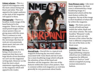 Colour scheme – This is a
typical rock magazine with
the main colours being red,
black and white. This will
appeal to the target audience
as the style of the magazine
will appeal to them.
Photography – There is a
headline studio image of the
band featured in the
magazine. There is also four
small posed images of free
classic posters they are
giving away with this issue.
This is common in rock
magazines as it goes with
the stereotype that fans of
rock are very passionate
about music and care a lot
about the artists.
Writing style – Due to this
being a front cover, it is
important that there isn't
huge blocks of text therefore
we can’t see the magazines
writing style. However on the
front the text is short
statements regarding what is
in the magazine which will
appeal to the reader.
Text/Picture ratio – Like most
music magazines, the front
cover is dominated by a large
headlining image of a
band/artist which will be the
main feature within the
magazine. On top of this image
is short headlines of what will
be within the magazine.
Fonts – The fonts used are
mostly all bold and kept
within the white, black and
red colour scheme. The main
headline ‘Warpaint’ really
stands out not, not only
because of the colour but the
font is different compared to
the rest of the fonts on the
front cover.
Publisher – IPC media
publishes NME. This is a
huge publishing company
which has lots of different
magazines for different
audiences. Such as ‘Look’
which is targeted at young
woman interested in
fashion.
Overall look – Overall this is a typical rock
magazine featuring the two main colours
associated with ‘rock’, black and red. It also
has a main headlining image which will grab
the attention of fans of this band and
therefore sell the magazine. Also one of the
features within this issue is free posters. This
is common within rock magazines as rock fans
generally be very passionate about bands.
 