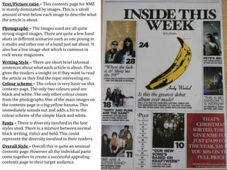 Text/Picture ratio – This contents page for NME
is mainly dominated by images. This is a small
amount of text below each image to describe what
the article is about.
Photography – The images used are all quite
strong staged images. There are quite a few band
shots in different scenarios such as one posing in
a studio and other one of a band just sat about. It
also has a live image shot which is common in
rock music magazines.
Writing Style – There are short brief informal
sentences about what each article is about. This
gives the readers a insight on if they want to read
the article as they find the topic interesting etc.
Colour scheme – The colour is very basic on this
contents page. The only two colours used are
black and white. The only other colour comes
from the photographs. One of the main images on
the contents page is a big yellow banana. This
immediately sounds out and adds a bit to the
colour scheme of the simple black and white.
Fonts – There is diversity involved in the font
styles used. There is a mixture between normal
black writing, italics and bold. This could
represent the diversity involved in their readers.
Overall Style – Overall this is quite an unusual
contents page. However all the individual parts
come together to create a successful appealing
contents page to their target audience.
 