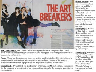 Colour scheme – The
main colours used are
white, red and black.
There is also an
explosion of colour used
in the studio based
image. Red is a very
common colour to use in
a music magazine as red
and black are often
associated with’ rock
and roll’.
Photography – There is
only one image on this
DPS. This is a large A4
headline photo. The
picture features 4 girls
from a band called
‘Warpaint’ who are
featured on the front
cover.
Writing Style – NME’s
writing style is a mix of
Mojos and Kerrang.
Mojo focuses at adults
whereas Kerrang
focuses on teenagers.
NME is in the middle of
these and feature
lengthy articles but split
up with images.
Text/Picture ratio – On this DPS it has one large studio based image and then a small
block of text in the bottom right hand corner. This will appeal to their target audience as it
has a mixture of the two.
Fonts – There is a short sentence above the article which is in italics. This is in italics as it
gives the reader an insight on what the article will be about. The rest of the text is in
Times New Roman which is popular within magazines as it looks professional.
Overall look – Overall NME is a good mixture of Kerrang and Mojo. It contains enough text
for the magazine to be informative but enough pictures to make the magazine appealing on
the shop shelf.
 