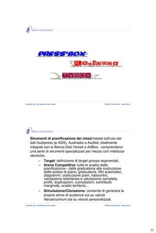 Il partner per i professionisti dei media                Media Consultants – www.mcs.it




      Strumenti di pianificazione dei mezzi basati sull’uso dei
      dati Audipress (e ADS), Audiradio e Auditel, totalmente
      integrati con la Banca Dati Veicoli e AdBox, comprendono
      una serie di strumenti specializzati per mezzo con intefacce
      identiche.
            – Target: definizione di target groups segmentati.
            – Arena Competitiva: tutte le analisi della
                pianificazione - dalla graduatoria alla costruzione
                delle ipotesi di piano: graduatoria, filtri automatici,
                diagrammi, costruzione piani, riassuntivi,
                valutazione istantanea e valutazione completa,
                profili, duplicazioni, cumulazioni, contributo
                marginale, analisi territorio...
            – Simulazione/Clonazione: consente di generare le
                proprie stime di audience sia su veicoli
                rilevati/comuni sia su veicoli personalizzati.
Il partner per i professionisti dei media                Media Consultants – www.mcs.it




                                                                                          11
 