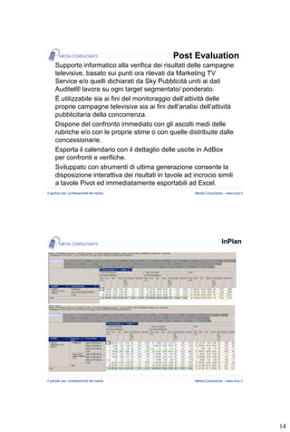 Post Evaluation
     Supporto informatico alla verifica dei risultati delle campagne
     televisive, basato sui punti ora rilevati da Marketing TV
     Service e/o quelli dichiarati da Sky Pubblicità uniti ai dati
     Auditel® lavora su ogni target segmentato/ ponderato.
     È utilizzabile sia ai fini del monitoraggio dell’attività delle
     proprie campagne televisive sia ai fini dell’analisi dell’attività
     pubblicitaria della concorrenza.
     Dispone del confronto immediato con gli ascolti medi delle
     rubriche e/o con le proprie stime o con quelle distribuite dalle
     concessionarie.
     Esporta il calendario con il dettaglio delle uscite in AdBox
     per confronti e verifiche.
     Sviluppato con strumenti di ultima generazione consente la
     disposizione interattiva dei risultati in tavole ad incrocio simili
     a tavole Pivot ed immediatamente esportabili ad Excel.
Il partner per i professionisti dei media                Media Consultants – www.mcs.it




                                                                         InPlan




Il partner per i professionisti dei media                Media Consultants – www.mcs.it




                                                                                          14
 