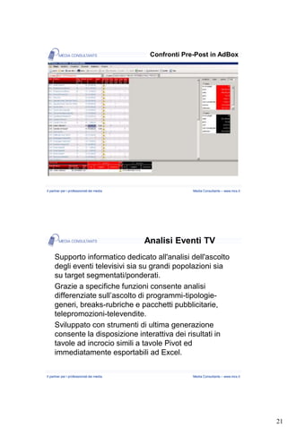 Confronti Pre-Post in AdBox




Il partner per i professionisti dei media                 Media Consultants – www.mcs.it




                                            Analisi Eventi TV
     Supporto informatico dedicato all'analisi dell'ascolto
     degli eventi televisivi sia su grandi popolazioni sia
     su target segmentati/ponderati.
     Grazie a specifiche funzioni consente analisi
     differenziate sull’ascolto di programmi-tipologie-
     generi, breaks-rubriche e pacchetti pubblicitarie,
     telepromozioni-televendite.
     Sviluppato con strumenti di ultima generazione
     consente la disposizione interattiva dei risultati in
     tavole ad incrocio simili a tavole Pivot ed
     immediatamente esportabili ad Excel.

Il partner per i professionisti dei media                 Media Consultants – www.mcs.it




                                                                                           21
 