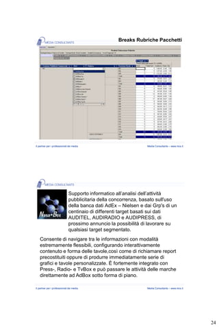 Breaks Rubriche Pacchetti




Il partner per i professionisti dei media                         Media Consultants – www.mcs.it




                               Supporto informatico all’analisi dell’attività
                               pubblicitaria della concorrenza, basato sull'uso
                               della banca dati AdEx – Nielsen e dai Grp's di un
                               centinaio di differenti target basati sui dati
                               AUDITEL, AUDIRADIO e AUDIPRESS, di
                               prossimo annuncio la possibilità di lavorare su
                               qualsiasi target segmentato.
    Consente di navigare tra le informazioni con modalità
    estremamente flessibili, configurando interattivamente
    contenuto e forma delle tavole,così come di richiamare report
    precostituiti oppure di produrre immediatamente serie di
    grafici e tavole personalizzate. È fortemente integrato con
    Press-, Radio- e TvBox e può passare le attività delle marche
    direttamente ad AdBox sotto forma di piano.

Il partner per i professionisti dei media                         Media Consultants – www.mcs.it




                                                                                                   24
 