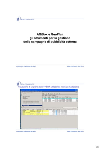 AffiBox e GeoPlan
                   gli strumenti per la gestione
              delle campagne di pubblicità esterna




Il partner per i professionisti dei media                     Media Consultants – www.mcs.it




    Valutazione di un piano da AFFI*BOX (utilizzando il servizio Audiposter)




Il partner per i professionisti dei media                     Media Consultants – www.mcs.it




                                                                                               28
 