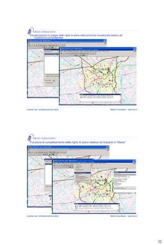 Visualizzazione in mappa delle righe di piano della provincia visualizzata relative ad
        impianti/circuiti Audiposter




Il partner per i professionisti dei media                                     Media Consultants – www.mcs.it




    Funzione di completamento delle righe di piano relative ad impianti in “libera”




Il partner per i professionisti dei media                                     Media Consultants – www.mcs.it




                                                                                                               32
 
