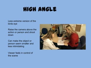 High angleLess extreme version of the birds eyeRaise the camera above the action or person and shoot downCan make the object or person seem smaller and less intimidating Viewer feels in control of the scene