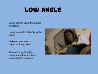 Low angleLooks slightly up at the action or personHelps to create authority in the scene Make an interview or object look importantAchieve by putting the camera at a low level and shoot slightly upwards