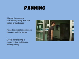 PanningMoving the camera horizontally along with the action or landscapeKeep the object or person in the centre of the frameCould be following a person into a building or walking along