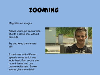 zoomingMagnifies an imagesAllows you to go from a wide shot to a close shot without any cutsTry and keep the camera stillExperiment with different speeds to see which one looks best. Fast zooms are more intense and can create excitement. Slower zooms give more detail