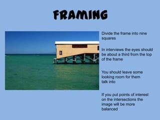 FramingDivide the frame into nine squaresIn interviews the eyes should be about a third from the top of the frameYou should leave some looking room for them talk intoIf you put points of interest on the intersections the image will be more balanced 