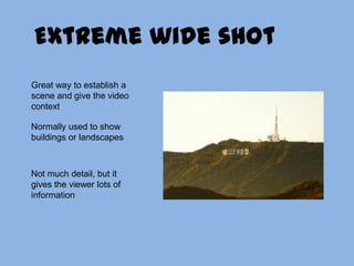 Extreme wide shotGreat way to establish a scene and give the video contextNormally used to show buildings or landscapesNot much detail, but it gives the viewer lots of information