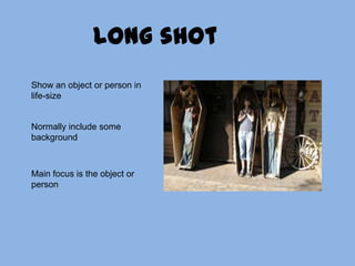 Long shotShow an object or person in life-sizeNormally include some backgroundMain focus is the object or person