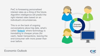 Fusion
PowerPoint Presentation
Economic Outlook
PwC is foreseeing personalised
interest rates as a thing of the future.
Algorithm intelligence will predict the
right interest rates based on an
individual’s circumstances.
This is on the back of ongoing
conversations about big data, what’s
called ‘fintech’ where technology is
translating to cheaper prices (for
cash), faster transactions, leaving the
end-consumer with more power than
ever before.
Empower
Consumers
 