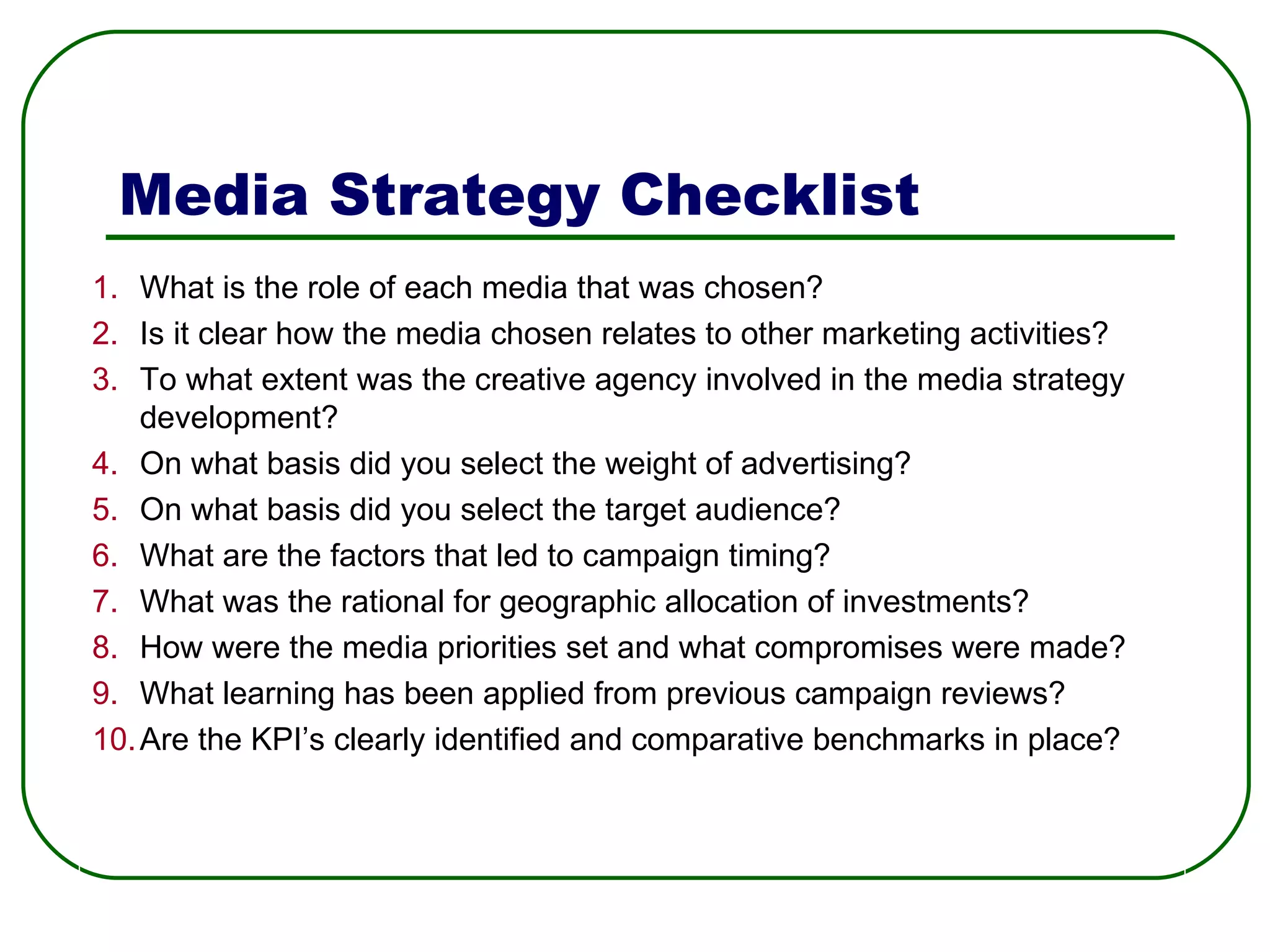 Media Strategy Checklist What is the role of each media that was chosen? Is it clear how the media chosen relates to other marketing activities? To what extent was the creative agency involved in the media strategy development? On what basis did you select the weight of advertising? On what basis did you select the target audience? What are the factors that led to campaign timing? What was the rational for geographic allocation of investments? How were the media priorities set and what compromises were made? What learning has been applied from previous campaign reviews? Are the KPI’s clearly identified and comparative benchmarks in place? 