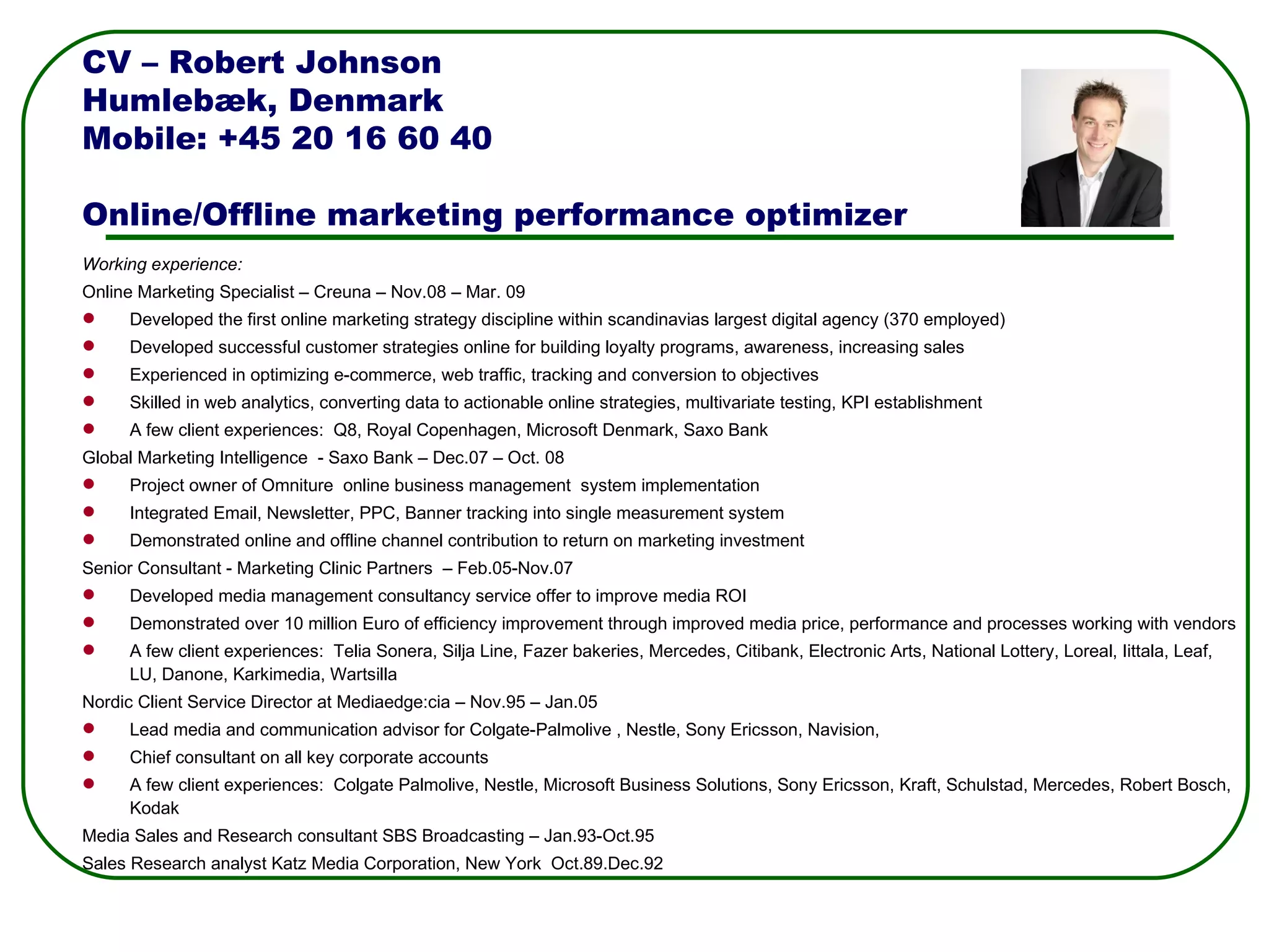 Working experience: Online Marketing Specialist – Creuna – Nov.08 – Mar. 09 Developed the first online marketing strategy discipline within scandinavias largest digital agency (370 employed) Developed successful customer strategies online for building loyalty programs, awareness, increasing sales Experienced in optimizing e-commerce, web traffic, tracking and conversion to objectives  Skilled in web analytics, converting data to actionable online strategies, multivariate testing, KPI establishment A few client experiences:  Q8, Royal Copenhagen, Microsoft Denmark, Saxo Bank Global Marketing Intelligence  - Saxo Bank – Dec.07 – Oct. 08 Project owner of Omniture  online business management  system implementation Integrated Email, Newsletter, PPC, Banner tracking into single measurement system  Demonstrated online and offline channel contribution to return on marketing investment Senior Consultant - Marketing Clinic Partners  – Feb.05-Nov.07 Developed media management consultancy service offer to improve media ROI  Demonstrated over 10 million Euro of efficiency improvement through improved media price, performance and processes working with vendors A few client experiences:  Telia Sonera, Silja Line, Fazer bakeries, Mercedes, Citibank, Electronic Arts, National Lottery, Loreal, Iittala, Leaf, LU, Danone, Karkimedia, Wartsilla Nordic Client Service Director at Mediaedge:cia – Nov.95 – Jan.05 Lead media and communication advisor for Colgate-Palmolive , Nestle, Sony Ericsson, Navision,  Chief consultant on all key corporate accounts A few client experiences:  Colgate Palmolive, Nestle, Microsoft Business Solutions, Sony Ericsson, Kraft, Schulstad, Mercedes, Robert Bosch, Kodak Media Sales and Research consultant SBS Broadcasting – Jan.93-Oct.95  Sales Research analyst Katz Media Corporation, New York  Oct.89.Dec.92 CV – Robert Johnson Humlebæk, Denmark Mobile: +45 20 16 60 40 Online/Offline marketing performance optimizer 