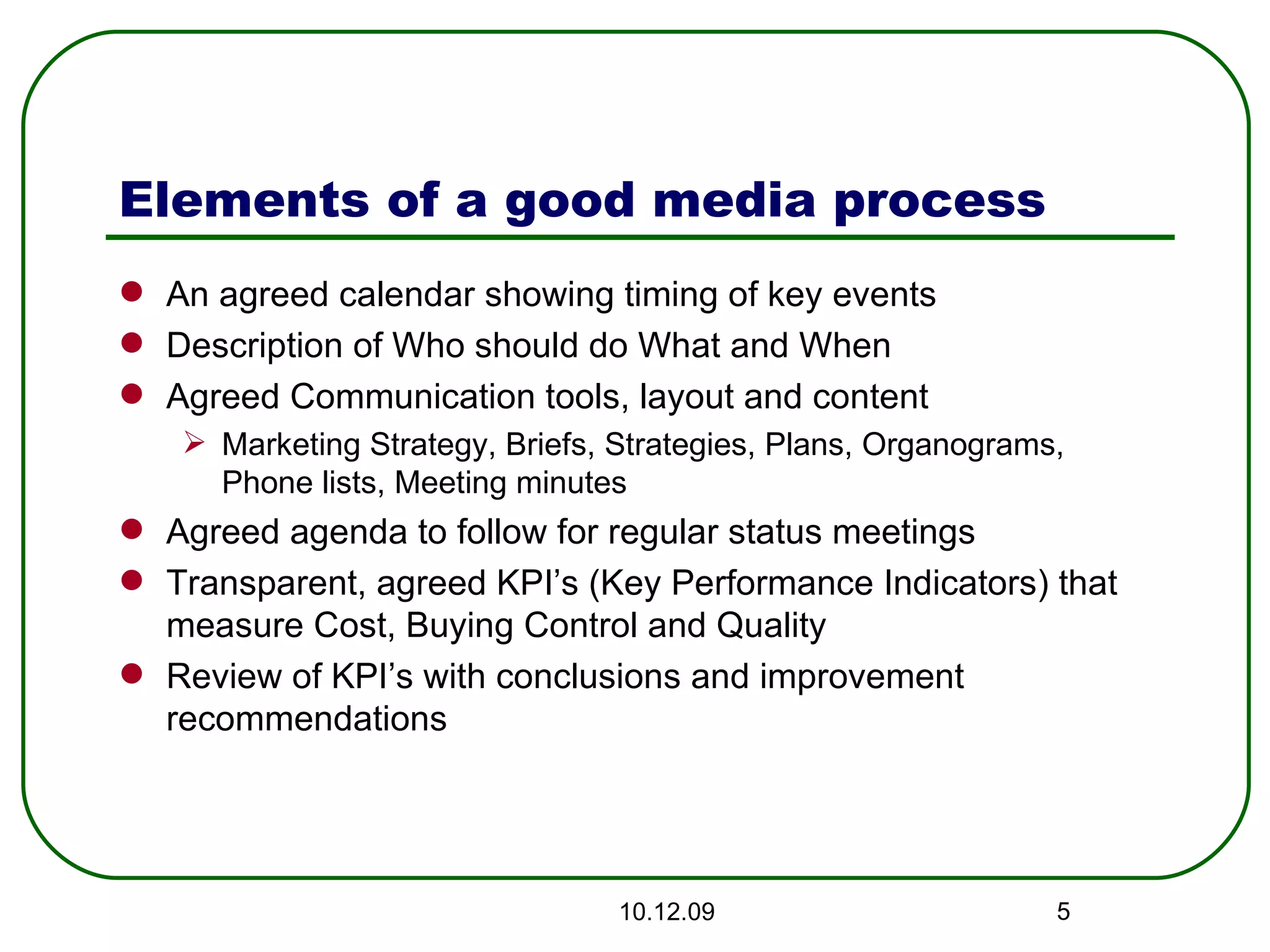 Elements of a good media process An agreed calendar showing timing of key events Description of Who should do What and When Agreed Communication tools, layout and content Marketing Strategy, Briefs, Strategies, Plans, Organograms, Phone lists, Meeting minutes Agreed agenda to follow for regular status meetings Transparent, agreed KPI’s (Key Performance Indicators) that measure Cost, Buying Control and Quality Review of KPI’s with conclusions and improvement recommendations 08.06.09 