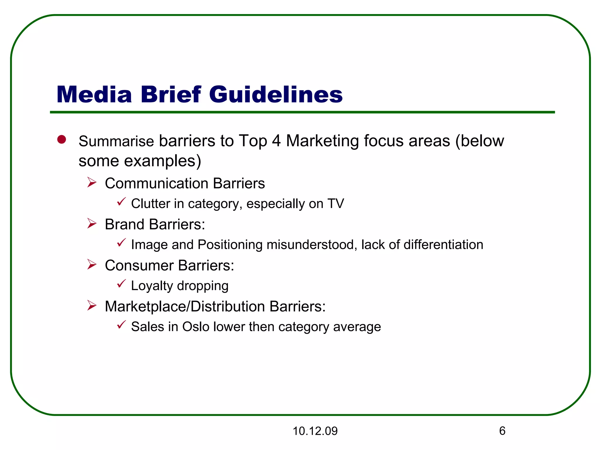 Media Brief Guidelines Summarise  barriers to Top 4 Marketing focus areas (below some examples) Communication Barriers  Clutter in category, especially on TV Brand Barriers: Image and Positioning misunderstood, lack of differentiation Consumer Barriers: Loyalty dropping Marketplace/Distribution Barriers: Sales in Oslo lower then category average 08.06.09 