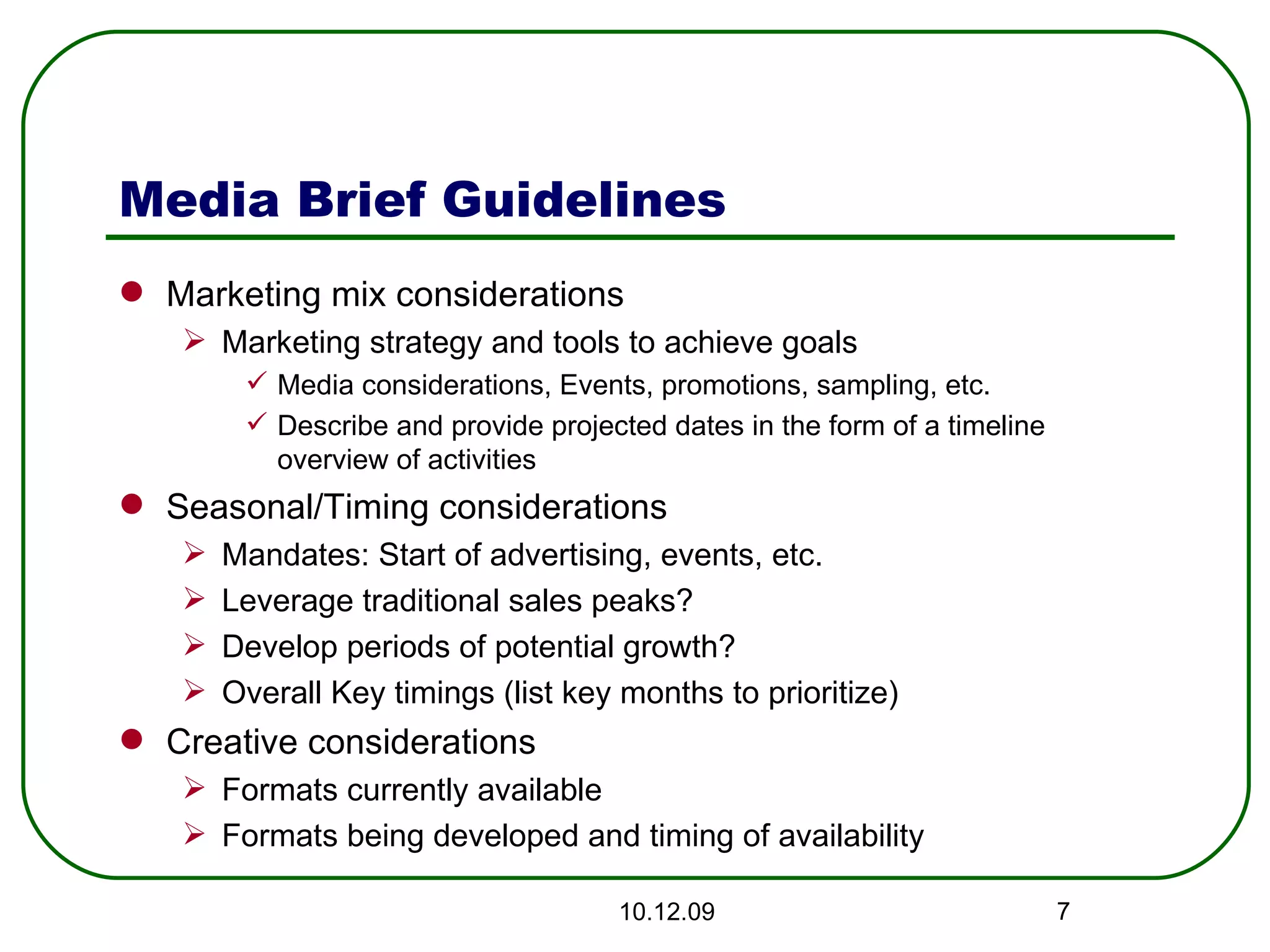 Media Brief Guidelines Marketing mix considerations Marketing strategy and tools to achieve goals Media considerations, Events, promotions, sampling, etc.  Describe and provide projected dates in the form of a timeline overview of activities Seasonal/Timing considerations Mandates: Start of advertising, events, etc.  Leverage traditional sales peaks? Develop periods of potential growth?  Overall Key timings (list key months to prioritize) Creative considerations Formats currently available Formats being developed and timing of availability 08.06.09 