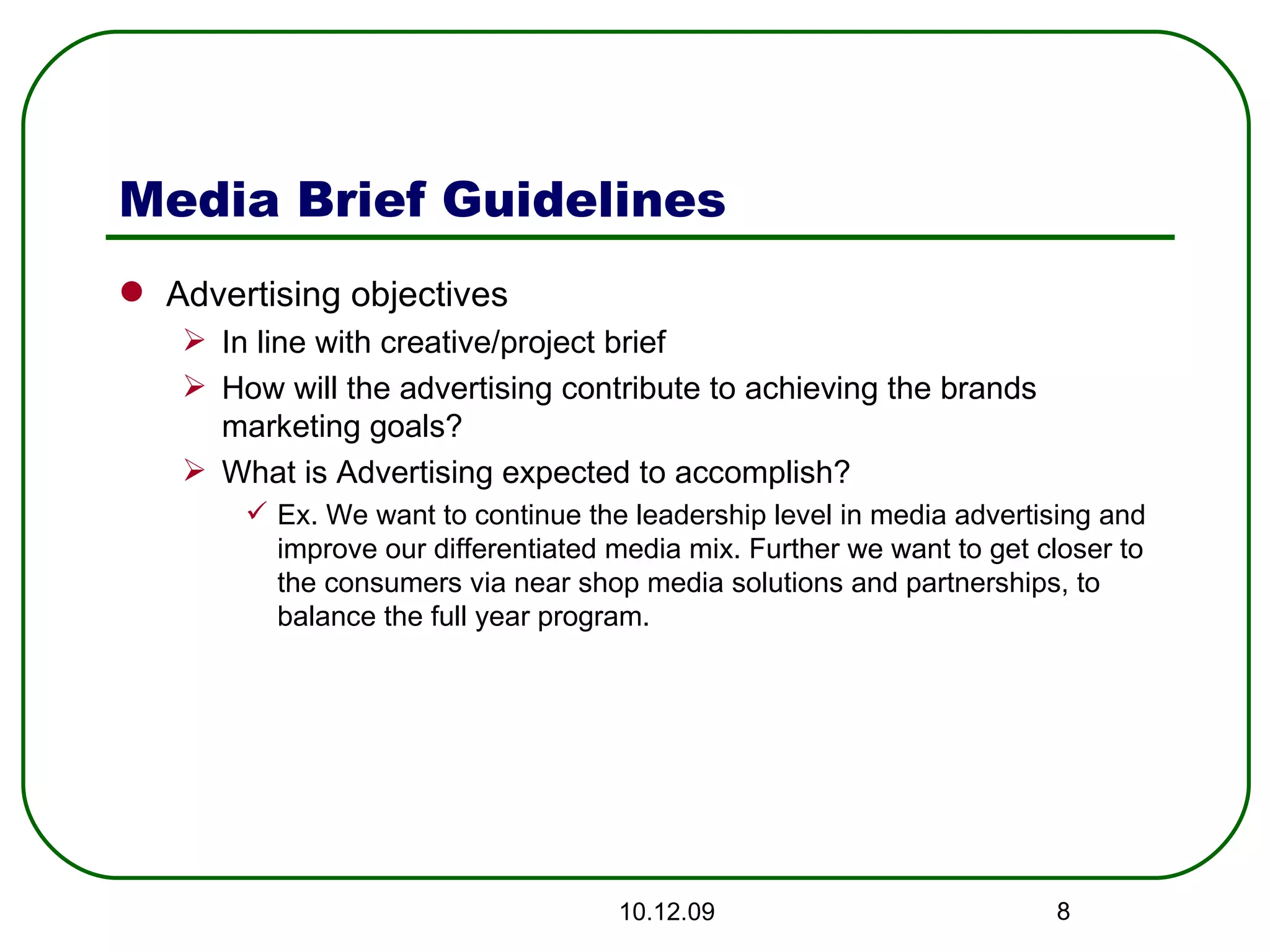 Media Brief Guidelines Advertising objectives In line with creative/project brief How will the advertising contribute to achieving the brands marketing goals? What is Advertising expected to accomplish? Ex. We want to continue the leadership level in media advertising and improve our differentiated media mix. Further we want to get closer to the consumers via near shop media solutions and partnerships, to balance the full year program. 08.06.09 