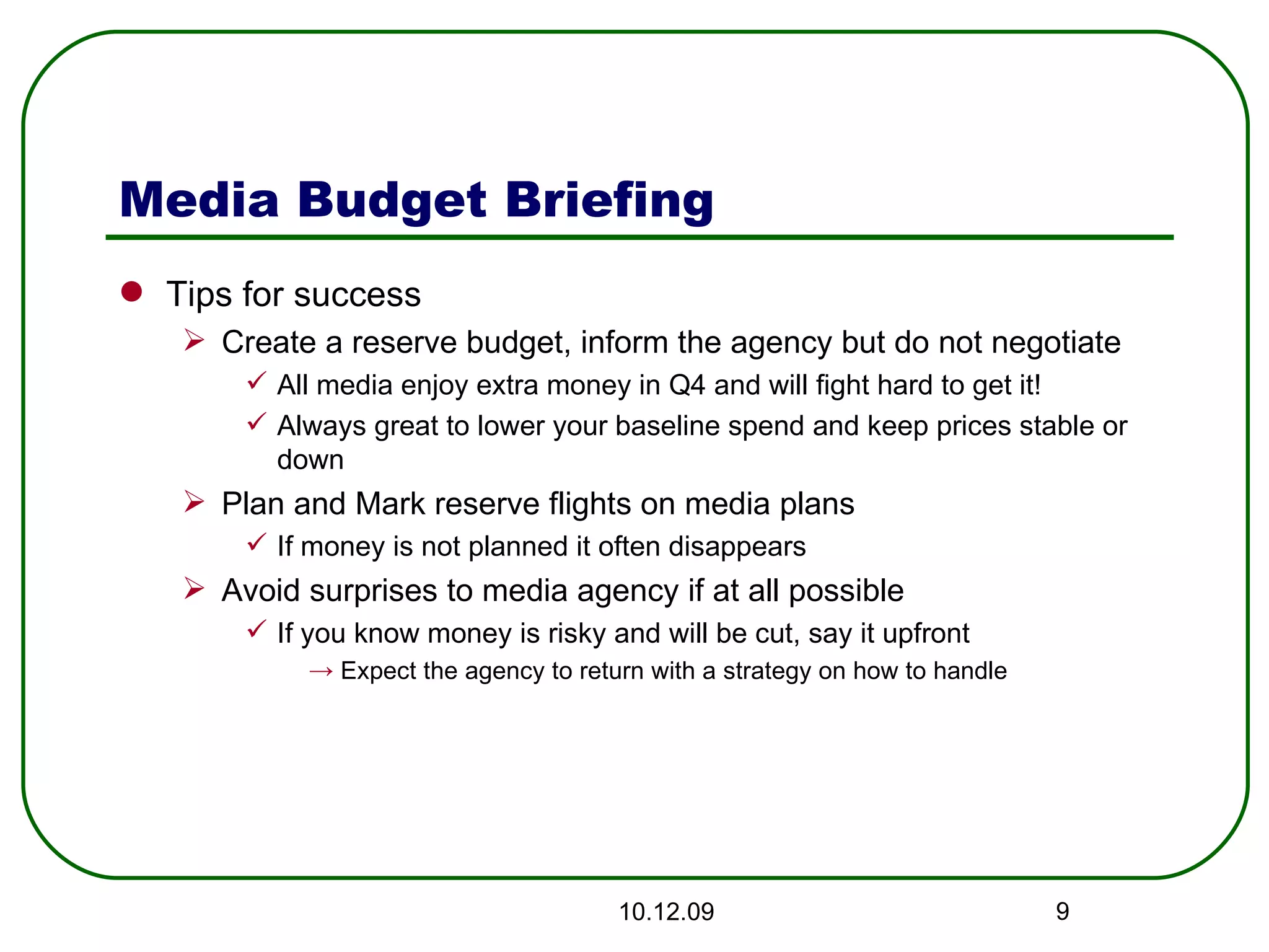 Media Budget Briefing Tips for success Create a reserve budget, inform the agency but do not negotiate All media enjoy extra money in Q4 and will fight hard to get it! Always great to lower your baseline spend and keep prices stable or down Plan and Mark reserve flights on media plans If money is not planned it often disappears  Avoid surprises to media agency if at all possible If you know money is risky and will be cut, say it upfront Expect the agency to return with a strategy on how to handle 08.06.09 