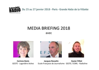 MEDIA	
  BRIEFING	
  2018	
  
avec	
  
Corinne	
  Denis	
  	
  
GESTE	
  -­‐	
  Lagardère	
  Ac<ve	
  
Xavier	
  Filliol	
  
GESTE	
  /	
  ESML	
  -­‐	
  Radioline	
  
Jacques	
  Rosselin	
  
Ecole	
  Française	
  de	
  Journalisme	
  
 