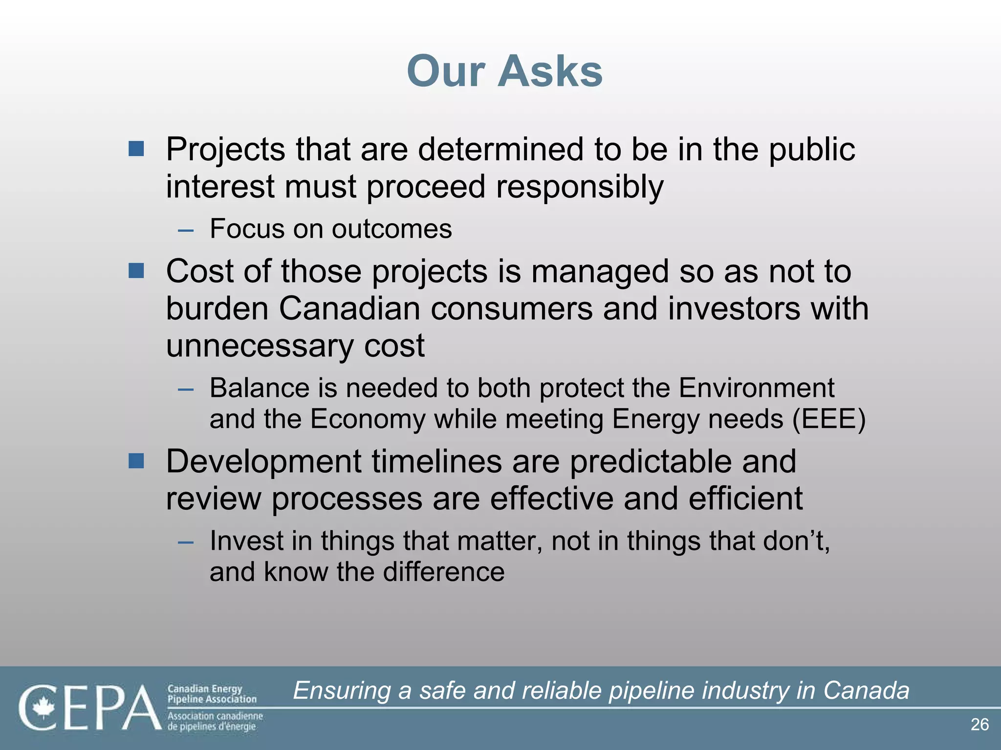 Our Asks Projects that are determined to be in the public interest must proceed responsibly Focus on outcomes Cost of those projects is managed so as not to burden Canadian consumers and investors with unnecessary cost Balance is needed to both protect the Environment and the Economy while meeting Energy needs (EEE) Development timelines are predictable and review processes are effective and efficient Invest in things that matter, not in things that don’t, and know the difference 