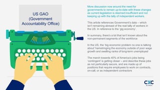 US GAO
(Government
Accountability Office)
More discussion now around the need for
governments to remain up-to-date with these changes
as current legislation is deemed insufficient and not
keeping up with the tally of independent workers.
This article references Governments data C which
isnt remaining abreast of the real tally of workers in
the US. In reference to the gig economy,
In summary, theres a lot that isnt known about the
non-permanent segments of the workforce
In the US, the big economic problem no one is talking
about hamstringing the economy outside of poor wage
growth and swelling ranks of long-term unemployed
The march towards 40% of Americas jobs being
contingent is getting closer C and describe these jobs
as not particularly secure, and are made up of
positions that require employees to work on contracts,
on-call, or as independent contractors
 