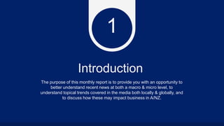 Introduction
The purpose of this monthly report is to provide you with an opportunity to
better understand recent news at both a macro & micro level, to
understand topical trends covered in the media both locally & globally, and
to discuss how these may impact business in A/NZ.
1
 