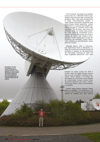 Tem o total de 110 antenas de satélite
                                                                                        numa área de 1.200.000 metros qua-
                                                                                        drados e faz com que seja o encanto de
                                                                                        qualquer DXer! Todo este equipamento
                                                                                        é usado comercialmente, porém, e
                                                                                        cada antena individual é atribuída uma
                                                                                        determinada tarefa específica. Lothar
                                                                                        Stöckmann é o gerente da estação ter-
                                                                                        restre Usingen e comenta como tudo
                                                                                        começou. “Há 80 anos, esta área era
                                                                                        utilizada como um campo para pista.”
                                                                                        Por esta razão as montanhas circun-
                                                                                        dantes retinham as nuvens de chuva e
                                                                                        rajadas de vento “ em média a preci-
                                                                                        pitação é muito menor aqui do que em
                                                                                        Frankfurt, por exemplo,” Lothar Stöck-
                                                                                        mann destaca as peculiaridades desta
                                                                                        parte do mundo.

                                                                                          Naquela época, toda a comunica-
                                                                                        ção electrónica entre a Alemanha e o
                                                                                        resto do mundo era enviada através de
                                                                                        Frankfurt e quando os carregamentos
                                                                                        de informação tornaram-se cada vez
                                                                                        mais exigentes planearam uma nova




■ A antena nº2 com
um diâmetro de 19
metros O gerente da
estação terrestre Lothar
Stöckmann está á frente                                                                 estação de ondas curtas em 1955 e
da antena parabólica                                                                    surgiu a ideia da região Usingen porque
de braços afastados                                                                     tem as suas condições climáticas favo-
para conseguirmos ver                                                                   ráveis. Pouco depois, o ex-campo de
o tamanho absoluto da
antena.                                                                                 aterragem foi convertido numa estação
                                                                                        de transmissão, porque menos chuva
                                                                                        invariável significa uma menor interfe-
                                                                                        rência nas ondas curtas e transmissões
                                                                                        via satélite.

                                                                                          Porém nessa altura ninguém falava
                                                                                        sobre os satélites. “Foi somente a 1 de
                                                                                        Fevereiro de 1979 que a nossa primeira
                                                                                        antena de satélite com 18,3 metros




110 TELE-satellite — Global Digital TV Magazine — 08-09/2010 — www.TELE-satellite.com
 