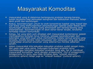 Masyarakat Komoditas masyarakat yang di dalamnya berlangsung produksi barang-barang, bukan terutama bagi pemuasan keinginan dan kebutuhan manusia, tetapi demi profit dan keuntungan.  Kedua, kecenderungan umum ke arah konsentrasi kapital yang massif dan luar biasa yang memungkinkan penyelubungan operasi pasar bebas demi keuntungan produksi massa yang dimonopoli dari barang-barang yang distandarisasi. Kecenderungan ini akan benar-benar terjadi, terutama terhadap industri komunikasi.  Ketiga, hal yang lebih sulit dihadapi oleh masyarakat kontemporer adalah meningkatnya tuntutan terus menerus, sebagai kecenderungan dari kelompok yang lebih kuat untuk memelihara, melalui semua sarana yang tersedia, kondisi-kondisi relasi kekuasaan dan kekayaan yang ada dalam menghadapi ancaman-ancaman yang sebenarnya mereka sebarkan sendiri.  dalam masyarakat kita kekuatan-kekuatan produksi sudah sangat maju, dan pada saat yang sama, hubungan-hubungan produksi terus membelenggu kekuatan-kekuatan produksi yang ada, hal ini membuat masyarakat komoditas “sarat dengan antagonisme” ( full of antagonism ). Antagonisme ini tentu saja tidak terbatas pada “wilayah ekonomi” ( economic sphere ) tetapi juga ke “wilayah budaya” ( cultural sphere ). 