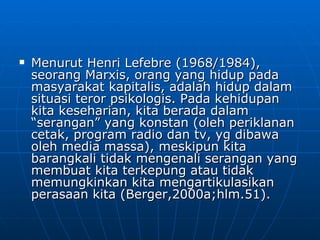 Menurut Henri Lefebre (1968/1984), seorang Marxis, orang yang hidup pada masyarakat kapitalis, adalah hidup dalam situasi teror psikologis. Pada kehidupan kita keseharian, kita berada dalam “serangan” yang konstan (oleh periklanan cetak, program radio dan tv, yg dibawa oleh media massa), meskipun kita barangkali tidak mengenali serangan yang membuat kita terkepung atau tidak memungkinkan kita mengartikulasikan perasaan kita (Berger,2000a;hlm.51).  