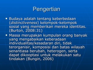 Pengertian Budaya adalah tentang keberbedaan ( distinctiveness ) kelompok-kelompok sosial yang memberikan mereka identitas. (Burton, 2008:31) Massa merupakan kumpulan orang banyak yang mengabaikan keberadaan individualitas/kesadaran diri, tidak terorganisir, komposisi dan batas wilayah senantiasa berubah, heterogen, serta dapat dikooptasi untuk melakukan satu tindakan (Bungin, 2006) 