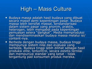 High – Mass Culture Budaya massa adalah hasil budaya yang dibuat secara massif demi kepentingan pasar. Budaya massa lebih bersifat massal, terstandarisasi dalam sistem pasar yang anonim, praktis, heterogen, lebih mengabdi pada kepentingan pemuasan selera “dangkal”. Media memproduksi dan mendiseminasikan budaya massa melalui isi/content-nya. Berbeda dengan budaya massa, budaya tinggi mempunyai sistem nilai dan evaluasi yang berbeda. Budaya tinggi lebih dilihat sebagai hasil produksi elite, terkontrol, secara estetis ternilai dan mempunyai standar yang ketat - tidak tergantung pad konsumen produk mereka.  