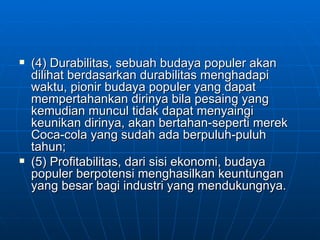 (4) Durabilitas, sebuah budaya populer akan dilihat berdasarkan durabilitas menghadapi waktu, pionir budaya populer yang dapat mempertahankan dirinya bila pesaing yang kemudian muncul tidak dapat menyaingi keunikan dirinya, akan bertahan-seperti merek Coca-cola yang sudah ada berpuluh-puluh tahun;  (5) Profitabilitas, dari sisi ekonomi, budaya populer berpotensi menghasilkan keuntungan yang besar bagi industri yang mendukungnya.  