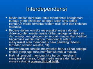 Interdependensi Media massa berperan untuk membentuk keragaman budaya yang dihasilkan sebagai salah satu akibat pengaruh media terhadap sistem nilai, pikir dan tindakan manusia.  Budaya dalam konteks masyarakat massa dengan didukung oleh media massa dilihat sebagai entitas cair dan mampu menghegemoni sebuah masyarakat (terlihat bagaimana media mampu membentuk selera masyarakat atau membentuk cara pandang tertentu terhadap sebuah realitas, dll).  Budaya dalam konteks masyarakat harus dilihat sebagai entitas yang juga turut membentuk media massa. Hal-hal tersebut  membuat kita harus memahami masyarakat massa, fungsi media massa dan budaya massa sebagai  proses timbal balik .  