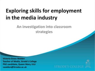 Exploring skills for employment
in the media industry
An investigation into classroom
strategies

Victoria Grace Walden
Teacher of Media, Strode’s College
PhD candidate, Queen Mary, ULU
vwalden@Strodes.ac.uk

 