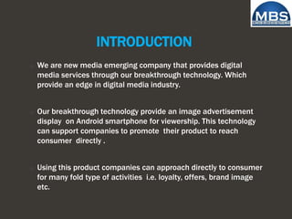 INTRODUCTION
o We are new media emerging company that provides digital
media services through our breakthrough technology. Which
provide an edge in digital media industry.
o Our breakthrough technology provide an image advertisement
display on Android smartphone for viewership. This technology
can support companies to promote their product to reach
consumer directly .
o Using this product companies can approach directly to consumer
for many fold type of activities i.e. loyalty, offers, brand image
etc.
 