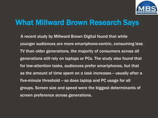 What Millward Brown Research Says
A recent study by Millward Brown Digital found that while
younger audiences are more smartphone-centric, consuming less
TV than older generations, the majority of consumers across all
generations still rely on laptops or PCs. The study also found that
for low-attention tasks, audiences prefer smartphones, but that
as the amount of time spent on a task increases -- usually after a
five-minute threshold -- so does laptop and PC usage for all
groups. Screen size and speed were the biggest determinants of
screen preference across generations.
 