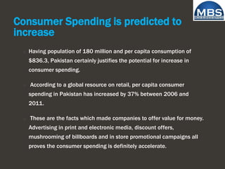 Consumer Spending is predicted to
increase
o Having population of 180 million and per capita consumption of
$836.3, Pakistan certainly justifies the potential for increase in
consumer spending.
o According to a global resource on retail, per capita consumer
spending in Pakistan has increased by 37% between 2006 and
2011.
o These are the facts which made companies to offer value for money.
Advertising in print and electronic media, discount offers,
mushrooming of billboards and in store promotional campaigns all
proves the consumer spending is definitely accelerate.
 