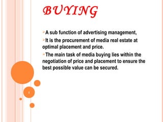 BUYING
    A sub   function of advertising management,
    It is the procurement of media real estate at
    optimal placement and price.
    The main task of media buying lies within the
    negotiation of price and placement to ensure the
    best possible value can be secured.



1
 