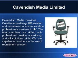 Cavendish Media Limited

Cavendish Media provides
Creative advertising, HR solution
and recruitment of communication
professionals services in UK. The
team members are skilled with
professional creative advertising
and HR solutions skills. We are
capable to provide you the exact
recruitment solution.
 