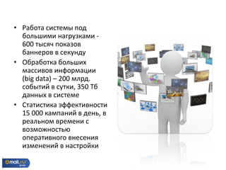 • Работа системы под
большими нагрузками -
600 тысяч показов
баннеров в секунду
• Обработка больших
массивов информации
(big data) – 200 млрд.
событий в сутки, 350 Тб
данных в системе
• Статистика эффективности
15 000 кампаний в день, в
реальном времени с
возможностью
оперативного внесения
изменений в настройки
 