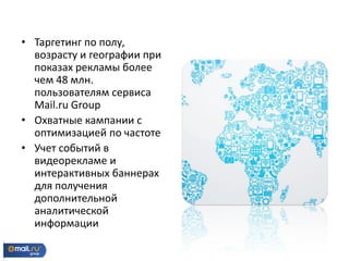 • Таргетинг по полу,
возрасту и географии при
показах рекламы более
чем 48 млн.
пользователям сервиса
Mail.ru Group
• Охватные кампании с
оптимизацией по частоте
• Учет событий в
видеорекламе и
интерактивных баннерах
для получения
дополнительной
аналитической
информации
 