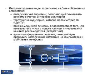 • Интеллектуальные виды таргетингов на базе собственных
алгоритмов:
– поведенческий таргетинг, позволяющий показывать
рекламу с учетом интересов аудитории
– таргетинг на аудиторию, которая мало смотрит ТВ
(LightTV)
– показы медийной рекламы в зависимости от того, что
пользователь искал в поиске или чем интересовался
на сайте рекламодателя (ретаргетинг)
– кросс-платформенные решения, позволяющие
проводить комплексные кампании на компьютерах и
мобильных телефонах
 