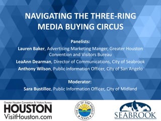 NAVIGATING THE THREE-RING
MEDIA BUYING CIRCUS
Panelists:
Lauren Baker, Advertising Marketing Manger, Greater Houston
Convention and Visitors Bureau
LeaAnn Dearman, Director of Communications, City of Seabrook
Anthony Wilson, Public Information Officer, City of San Angelo
Moderator:
Sara Bustilloz, Public Information Officer, City of Midland
 