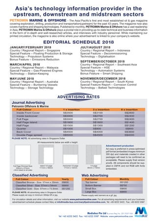 Journal Advertising
Advertising Rates
Full Page (Trimmed Size)
205mm x 275mm
+3mm bleed on all sides
Island 1/2-page
111mm x 183mm
Horizontal 1/2-page
171mm x 122mm
1/4-page
85mm x 110mm
For circulation details and other information, visit our website www.petrominonline.com. For all advertising requirements and your business
advertisement schedule please contact Mary at info@media-buz.com/mary@petrominonline.com, Tel: +65 6222 3422; Fax: +65 6222 5587
Advertisement production
Ad copy is preferred in press-optimised
pdf format (embedded images minimum
300 dpi) and materials created in other
packages will need to be confirmed as
acceptable. Please supply final version
proofs. All components should be sup-
plied in CMYK and not RGB with fonts
embedded.
PLEASE NOTE: All advertising rates in Singapore Dollar
Petromin Offshore & Marine
PETROMIN marine & offshore - The Asia/Pacific’s first and most established oil & gas magazine
covering exploration, drilling, production and transportation(upstream) for the past 43 years. The magazine now also
covers maritime and shipping technologies. Published bi-monthly, PETROMIN Marine & Offshore has a vast readership
in Asia. PETROMIN Marine & Offshore plays a pivotal role in providing up-to-date technical and business information
in the form of in-depth and well-researched articles, and interviews with industry personnel. While maintaining our
printed circulation, the magazine is also online where your advertisement is linked to your company’s website.
Asia’s technology information provider in the
upstream, downstream and midstream sectors
All measurements below are width x height
January/February 2018
Country / Regional Report – Singapore
Special Feature – Floating Production & Storage
Technology – Propulsion Systems
Bonus Feature – Emissions Reduction
March/April 2018
Country / Regional Report – Malaysia
Special Feature – Gas-Powered Engines
Technology – Station-Keeping
May/June 2018
Country / Regional Report – Australia
Special Feature – Bunkering Vessels
Technology – Storage Technology
July/August 2018
Country / Regional Report – Indonesia
Special Feature – Decommissioning
Technology – Digitalisation
September/October 2018
Country / Regional Report – Southeast Asia
Special Feature – HSE
Technology – Automation Systems
Bonus Feature – Smart Shipping
November/December 2018
Country / Regional Report – South Korea
Special Feature Report – Corrosion Control
Technology – Ballast Technologies
EDITORIAL SCHEDULE 2018
Full Colour	 1 x insertion	 3 x insertion	 6 x insertion
Inside Front Cover	 S$3500	 S$3100	 S$2800
Inside backcover	 S$3000	 S$2700	 S$2400
Full Page	 S$3000	 S$2700	 S$2400
Half Page Island	 S$1800	 S$1600	 S$1400
Half Page	 S$1500	 S$1300	 S$1200
Quarter	 S$1000	 S$900	 S$800
Back Cover	 S$4500	 S$4000	 S$3600
Double Page spread	 S$5000	 S$4500	 S$4000
Classified Advertising
PLEASE NOTE: All advertising rates in Singapore Dollar
Please supply ad copy in minimum 300dpi tiff or jpg.
Full Colour	 Monthly	
Top banner	 S$1200		
Bottom Banner	 S$750	
Small Box	 S$600
Large Box	 S$900
Full Colour	Yearly	
Classified Bronze - Size: 57mm x 35mm	 S$600
Classified Silver - Size: 57mm x 54mm	 S$900	
Classified Gold - Size: 57mm x 73.5mm	 S$1200
Web Advertising
Mediabuz Pte Ltd Business Reg.No. 201703710M
Tel: +65 6222 3422  Fax: +65 6222 5587 Website: www.petrominonline.com
Please supply web banners as a gif, jpg.
 